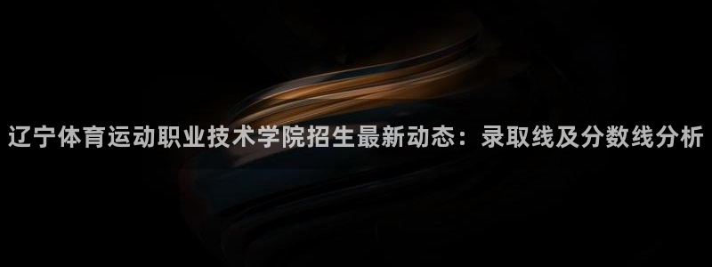 中欧体育集团：辽宁体育运动职业技术学院招生最新动态：录取线及分数线分析