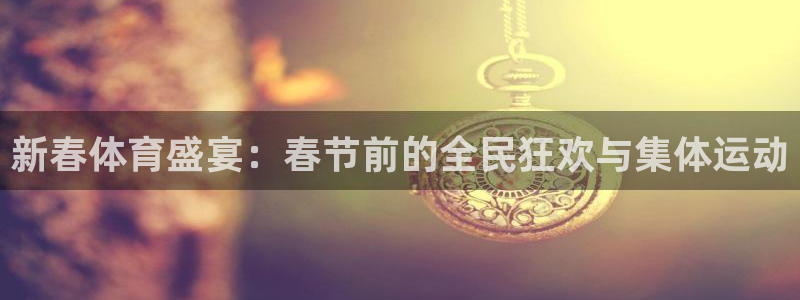 中欧体育：新春体育盛宴：春节前的全民狂欢与集体运动