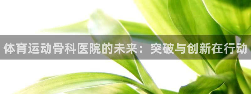 中欧体育网页版：体育运动骨科医院的未来：突破与创新在行动